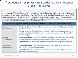 IT projects such as server virtualization are being recast as Green IT initiatives 1.0 Info-Tech Research Group Government IT departments are receiving political pressure to be green. Similarly, businesses are incorporating sustainability in their marketing efforts to appeal to their client base. In both cases, IT leaders are promoting not only the technical benefits but also the green benefits of IT initiatives. Examples of IT projects with non-green drivers that can be recast as Green IT initiatives Server Virtualization Business drivers:  Reduces hardware costs and provides IT departments with greater flexibility.  Green benefits:  Energy efficiency is a side-benefit and not a primary driver for most organizations. Similarly, reduced hardware demands lowers the overall carbon footprint. Desktop Virtualization Business drivers:  Centralizes control over end-user environments, which makes both application deployment and maintenance much easier to manage. Green benefits:  Thin clients require less hardware and less processing power.  Data Center Consolidation Business drivers:  Fewer facilities to manage and maintain, and greater control and efficiency through centralization. Green benefits:  Few facilities, or even moving to a smaller facility, means less cooling and heating required. 