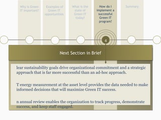 What is the state of Green IT today? Examples of Green IT opportunities Summary How do I implement a successful Green IT program? Why is Green IT important? 1 4 5 4 3 Clear sustainability goals drive organizational commitment and a strategic approach that is far more successful than an ad-hoc approach. IT energy measurement at the asset level provides the data needed to make informed decisions that will maximize Green IT success. An annual review enables the organization to track progress, demonstrate success, and keep staff engaged. Next Section in Brief 