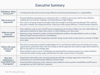 Executive Summary Info-Tech Research Group Definition: What is Green IT? A strategy that takes into account energy efficiency and environmental impact (i.e. sustainability). Why is Green IT important? Forward-thinking organizations are using Green IT as a vehicle to save money and do more with less, enabling them to meet the challenges of understaffing and tight budgets. New sources of energy cannot be brought online fast enough to meet the growing demand. The result has been price volatility and rolling brownouts, which have made energy efficiency a critical business objective. What are some Green IT opportunities? Early initiatives such as server and PC power management can be done at little or no cost, while others are appropriate primarily for larger data centers or when building a new data center. Reducing energy demand is another method of tackling the problem, through initiatives such as cooling efficiency improvements and server consolidation. Advanced strategies include integrating renewable energy sources such as solar power as a means to bridge power gaps.  What is the state of Green IT today? The recent recession has resulted in tight budgets for IT, and that has stalled Green IT initiatives for many organizations, particularly those who were taking an ad-hoc approach and could no longer afford endeavors that are not part of a core strategic plan. Many initiatives such as server virtualization are performed for non-green reasons (e.g. reduce hardware costs) but also reduce energy usage, and therefore are often recast as Green IT projects. How do I implement a successful Green IT program? Organizations that define clear environmental goals and take a strategic approach to Green IT are continuing to be successful despite difficult economic times.  Fostering staff involvement is also critical as many initiatives such as printer consolidation and PC power management can fail if staff don’t cooperate. 