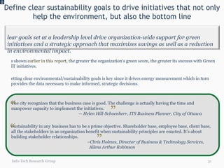 Define clear sustainability goals to drive initiatives that not only help the environment, but also the bottom line 0 Info-Tech Research Group As shown  earlier in this report , the greater the organization’s green score, the greater its success with Green IT initiatives.  Setting clear environmental/sustainability goals is key since it drives energy measurement which in turn provides the data necessary to make informed, strategic decisions.  However, setting clear goals is just a small part of the larger project. If you don’t follow up with measuring energy usage and build a case for Green IT, you are far less likely to be successful. The city recognizes that the business case is good. The challenge is actually having the time and manpower capacity to implement the initiatives. — Helen Hill-Schoenherr, ITS Business Planner, City of Ottawa Sustainability in any business has to be a prime objective. Shareholder base, employee base, client base, all the stakeholders in an organization benefit when sustainability principles are enacted. It’s about building stakeholder relationships.  – Chris Holmes, Director of Business & Technology Services,  Allens Arthur Robinson  “ “ “ “ Clear goals set at a leadership level drive organization-wide support for green initiatives and a strategic approach that maximizes savings as well as a reduction in environmental impact. 