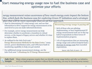Start measuring energy usage now to fuel the business case and optimize your efforts U Info-Tech Research Group Start by determining IT’s total energy cost, and use that information to drive support for energy measurement at the asset level so you can make informed decisions. For example, server energy measurement can help determine whether to accelerate a transition to virtual servers, or the impact of legacy servers and whether it’s time to replace them. As outlined in the Info-Tech note “ Energy Measurement Methods for the Data Center ,” many servers, power distribution units, and UPSs have built-in monitoring capability to help you get started. For additional energy measurement strategy, see the  Info-Tech note “ A Roadmap for IT Energy Measurement .” Many rebate programs require that you identify energy usage before and after an initiative, so if you implement an initiative without first measuring, you may be throwing away money. Measuring energy usage is paying off 82% of those who are piloting, implementing, or have implemented IT energy measurement tools are in the top half of respondents in their Green IT implementation progress.  71% of organizations that are measuring energy usage and carbon footprint had a  decrease in energy costs  that exceeded expectations. Source: Info-Tech; N count = 35 Info-Tech Insight Energy measurement raises awareness of how much energy costs impact the bottom line, which fuels the business case for exploring Green IT initiatives and a strategic plan that will be more successful than an ad-hoc approach. 