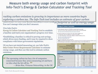 Measure both energy usage and carbon footprint with  Info-Tech’s  Energy & Carbon Calculator and Tracking Tool Info-Tech Research Group You can’t manage what you don’t measure. Use Info-Tech’s  Energy & Carbon Calculator and Tracking Tool  to establish a baseline and track your organization’s progress over time. Establishing a baseline is critical to proving cost savings, which drives more funding, and it may be required to show compliance with future government regulations.  If you have not started measuring yet, use Info-Tech’s  Data Center Power Requirements Calculator  to estimate energy usage, and then use this tool to estimate carbon emissions. The upcoming carbon tax has a lot of companies concerned because they aren’t measuring yet and have no idea what the hit will be. —  Brian Rae, Virtuous Networking, in the UK “ “ Tracking carbon emissions is growing in importance as more countries begin exploring a carbon tax. The Info-Tech tool includes an estimate of your carbon emissions so you can begin tracking your carbon footprint as well as energy usage. 
