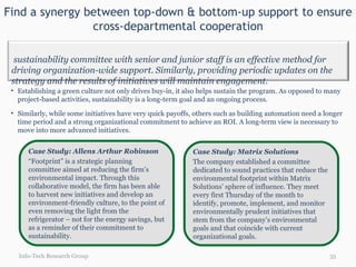 Find a synergy between top-down & bottom-up support to ensure cross-departmental cooperation Info-Tech Research Group Establishing a green culture not only drives buy-in, it also helps sustain the program. As opposed to many project-based activities, sustainability is a long-term goal and an ongoing process.  Similarly, while some initiatives have very quick payoffs, others such as building automation need a longer time period and a strong organizational commitment to achieve an ROI. A long-term view is necessary to move into more advanced initiatives. Case Study: Allens Arthur Robinson  “ Footprint” is a strategic planning committee aimed at reducing the firm’s environmental impact. Through this collaborative model, the firm has been able to harvest new initiatives and develop an environment-friendly culture, to the point of even removing the light from the refrigerator – not for the energy savings, but as a reminder of their commitment to sustainability. Case Study: Matrix Solutions  The company established a committee dedicated to sound practices that reduce the environmental footprint within Matrix Solutions’ sphere of influence. They meet every first Thursday of the month to identify, promote, implement, and monitor environmentally prudent initiatives that stem from the company’s environmental goals and that coincide with current organizational goals.  A sustainability committee with senior and junior staff is an effective method for driving organization-wide support. Similarly, providing periodic updates on the strategy and the results of initiatives will maintain engagement. 
