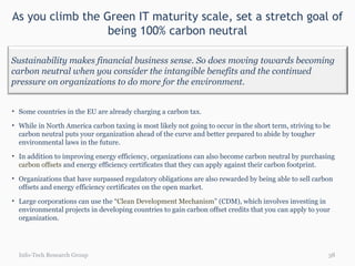 As you climb the Green IT maturity scale, set a stretch goal of being 100% carbon neutral Info-Tech Research Group Some countries in the EU are already charging a carbon tax.  While in North America carbon taxing is most likely not going to occur in the short term, striving to be carbon neutral puts your organization ahead of the curve and better prepared to abide by tougher environmental laws in the  future . In addition to improving energy efficiency, organizations can also become carbon neutral by purchasing  carbon offsets  and energy efficiency certificates that they can apply against their carbon footprint.  Organizations that have surpassed regulatory obligations are also rewarded by being able to sell carbon offsets and energy efficiency certificates on the open market.  Large corporations can use the “ Clean Development Mechanism ” (CDM), which involves investing in environmental projects in developing countries to gain carbon offset credits that you can apply to your organization.  Sustainability makes financial business sense. So does moving towards becoming carbon neutral when you consider the intangible benefits and the continued pressure on organizations to do more for the environment. 