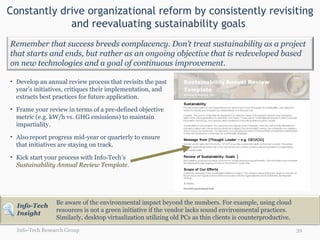 Constantly drive organizational reform by consistently revisiting and reevaluating sustainability goals  Info-Tech Research Group Develop an annual review process that revisits the past year’s initiatives, critiques their implementation, and extracts best practices for future application.  Frame your review in terms of a pre-defined objective metric (e.g. kW/h vs. GHG emissions) to maintain impartiality.  Also report progress mid-year or quarterly to ensure that initiatives are staying on track.  Kick start your process with Info-Tech’s  Sustainability Annual Review Template . Be aware of the environmental impact beyond the numbers. For example, using cloud resources is not a green initiative if the vendor lacks sound environmental practices.  Similarly, desktop virtualization utilizing old PCs as thin clients is counterproductive. Remember that success breeds complacency. Don’t treat sustainability as a project that starts and ends, but rather as an ongoing objective that is redeveloped based on new technologies and a goal of continuous improvement. Info-Tech Insight 