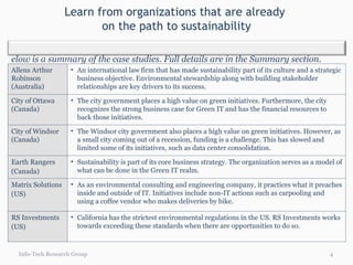 Learn from organizations that are already  on the path to sustainability Info-Tech Research Group Allens Arthur Robinson (Australia) An international law firm that has made sustainability part of its culture and a strategic business objective. Environmental stewardship along with building stakeholder relationships are key drivers to its success.  City of Ottawa (Canada) The city government places a high value on green initiatives. Furthermore, the city recognizes the strong business case for Green IT and has the financial resources to back those initiatives. City of Windsor (Canada) The Windsor city government also places a high value on green initiatives. However, as a small city coming out of a recession, funding is a challenge. This has slowed and limited some of its initiatives, such as data center consolidation. Earth Rangers (Canada) Sustainability is part of its core business strategy. The organization serves as a model of what can be done in the Green IT realm. Matrix Solutions (US) As an environmental consulting and engineering company, it practices what it preaches inside and outside of IT. Initiatives include non-IT actions such as carpooling and using a coffee vendor who makes deliveries by bike. RS Investments (US) California has the strictest environmental regulations in the US. RS Investments works towards exceeding these standards when there are opportunities to do so.  Below is a summary of the case studies. Full details are in the Summary section. 