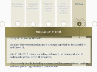 What is the state of Green IT today? Examples of Green IT opportunities How do I implement a successful Green IT program? Summary Why is Green IT important? 1 5 4 3 A recap of the state of Green IT. Summary of recommendations for a strategic approach to Sustainability and Green IT. Links to Info-Tech research and tools referenced in this report, and to additional external Green IT resources. Full case study details, including a summary of initiatives, drivers, barriers, and examples of organizational commitment. 2 Next Section in Brief 