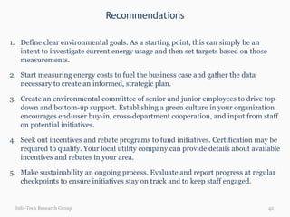 Recommendations Info-Tech Research Group Define clear environmental goals. As a starting point, this can simply be an intent to investigate current energy usage and then set targets based on those measurements. Start measuring energy costs to fuel the business case and gather the data necessary to create an informed, strategic plan. Create an environmental committee of senior and junior employees to drive top-down and bottom-up support. Establishing a green culture in your organization encourages end-user buy-in, cross-department cooperation, and input from staff on potential initiatives.  Seek out incentives and rebate programs to fund initiatives. Certification may be required to qualify. Your local utility company can provide details about available incentives and rebates in your area. Make sustainability an ongoing process. Evaluate and report progress at regular checkpoints to ensure initiatives stay on track and to keep staff engaged. 