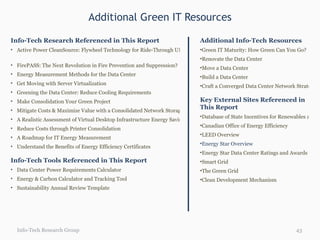 Additional Green IT Resources Info-Tech Research Group Info-Tech Research Referenced in This Report Active Power CleanSource: Flywheel Technology for Ride-Through UPS   FirePASS: The Next Revolution in Fire Prevention and Suppression? Energy Measurement Methods for the Data Center Get Moving with Server Virtualization Greening the Data Center: Reduce Cooling Requirements Make Consolidation Your Green Project Mitigate Costs & Maximize Value with a Consolidated Network Storage Strategy A Realistic Assessment of Virtual Desktop Infrastructure Energy Savings Reduce Costs through Printer Consolidation A Roadmap for IT Energy Measurement Understand the Benefits of Energy Efficiency Certificates Info-Tech Tools Referenced in This Report Data Center Power Requirements Calculator Energy & Carbon Calculator and Tracking Tool Sustainability Annual Review Template Additional Info-Tech Resources Green IT Maturity: How Green Can You Go?   Renovate the Data Center Move a Data Center Build a Data Center Craft a Converged Data Center Network Strategy Key External Sites Referenced in This Report Database of State Incentives for Renewables and Efficiency (DSIRE) Canadian Office of Energy Efficiency LEED Overview Energy Star Overview   Energy Star Data Center Ratings and Awards Smart Grid  The Green Grid Clean Development Mechanism 