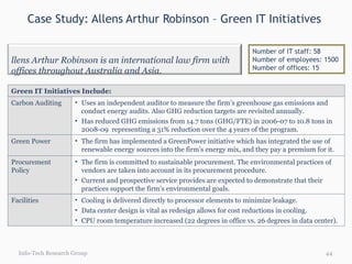 Case Study: Allens Arthur Robinson – Green IT Initiatives  Info-Tech Research Group Number of IT staff: 58 Number of employees: 1500 Number of offices: 15 Green IT Initiatives Include: Carbon Auditing  Uses an independent auditor to measure the firm’s greenhouse gas emissions and conduct energy audits. Also GHG reduction targets are revisited annually.  Has reduced GHG emissions from 14.7 tons (GHG/FTE) in 2006-07 to 10.8 tons in 2008-09  representing a 31% reduction over the 4 years of the program. Green Power  The firm has implemented a GreenPower initiative which has integrated the use of renewable energy sources into the firm’s energy mix, and they pay a premium for it.  Procurement Policy  The firm is committed to sustainable procurement. The environmental practices of vendors are taken into account in its procurement procedure.  Current and prospective service provides are expected to demonstrate that their practices support the firm’s environmental goals. Facilities Cooling is delivered directly to processor elements to minimize leakage. Data center design is vital as redesign allows for cost reductions in cooling. CPU room temperature increased (22 degrees in office vs. 26 degrees in data center). Allens Arthur Robinson is an international law firm with offices throughout Australia and Asia. 