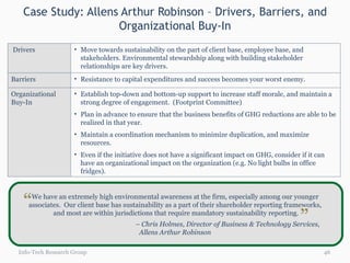 Case Study: Allens Arthur Robinson – Drivers, Barriers, and Organizational Buy-In Info-Tech Research Group We have an extremely high environmental awareness at the firm, especially among our younger  associates.  Our client base has sustainability as a part of their shareholder reporting frameworks,  and most are within jurisdictions that require mandatory sustainability reporting. –  Chris Holmes, Director of Business & Technology Services,  Allens Arthur Robinson  “ “ Drivers Move towards sustainability on the part of client base, employee base, and stakeholders. Environmental stewardship along with building stakeholder relationships are key drivers.  Barriers Resistance to capital expenditures and success becomes your worst enemy.  Organizational Buy-In Establish top-down and bottom-up support to increase staff morale, and maintain a strong degree of engagement.  (Footprint Committee)  Plan in advance to ensure that the business benefits of GHG reductions are able to be realized in that year.  Maintain a coordination mechanism to minimize duplication, and maximize resources.  Even if the initiative does not have a significant impact on GHG, consider if it can have an organizational impact on the organization (e.g. No light bulbs in office fridges).  