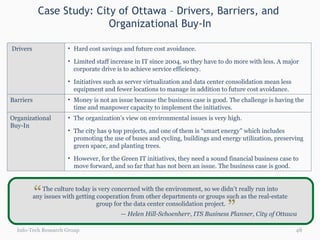 Case Study: City of Ottawa – Drivers, Barriers, and  Organizational Buy-In Info-Tech Research Group The culture today is very concerned with the environment, so we didn’t really run into  any issues with getting cooperation from other departments or groups such as the real-estate  group for the data center consolidation project. —  Helen Hill-Schoenherr, ITS Business Planner, City of Ottawa “ “ Drivers Hard cost savings and future cost avoidance. Limited staff increase in IT since 2004, so they have to do more with less. A major corporate drive is to achieve service efficiency.  Initiatives such as server virtualization and data center consolidation mean less equipment and fewer locations to manage in addition to future cost avoidance. Barriers Money is not an issue because the business case is good. The challenge is having the time and manpower capacity to implement the initiatives. Organizational Buy-In The organization’s view on environmental issues is very high.  The city has 9 top projects, and one of them is “smart energy” which includes promoting the use of buses and cycling, buildings and energy utilization, preserving green space, and planting trees.  However, for the Green IT initiatives, they need a sound financial business case to move forward, and so far that has not been an issue. The business case is good.  