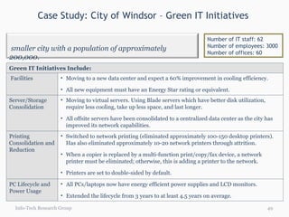 Case Study: City of Windsor – Green IT Initiatives  Info-Tech Research Group Number of IT staff: 62 Number of employees: 3000 Number of offices: 60 Green IT Initiatives Include: Facilities Moving to a new data center and expect a 60% improvement in cooling efficiency. All new equipment must have an Energy Star rating or equivalent. Server/Storage Consolidation Moving to virtual servers. Using Blade servers which have better disk utilization, require less cooling, take up less space, and last longer. All offsite servers have been consolidated to a centralized data center as the city has improved its network capabilities.  Printing Consolidation and Reduction Switched to network printing (eliminated approximately 100-150 desktop printers). Has also eliminated approximately 10-20 network printers through attrition. When a copier is replaced by a multi-function print/copy/fax device, a network printer must be eliminated; otherwise, this is adding a printer to the network. Printers are set to double-sided by default. PC Lifecycle and Power Usage All PCs/laptops now have energy efficient power supplies and LCD monitors. Extended the lifecycle from 3 years to at least 4.5 years on average.  A smaller city with a population of approximately 200,000.  