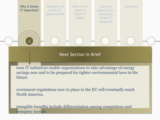 1 What is the state of Green IT today? Examples of Green IT opportunities Summary Why is Green IT important? How do I implement a successful Green IT program? 1 5 4 2 Green IT initiatives enable organizations to take advantage of energy savings now and to be prepared for tighter environmental laws in the future. Government regulations now in place in the EU will eventually reach  North America. Intangible benefits include differentiation among competitors and company morale. 3 Next Section in Brief 