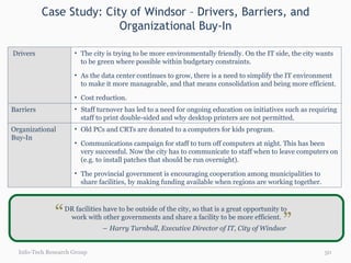 Case Study: City of Windsor – Drivers, Barriers, and Organizational Buy-In Info-Tech Research Group DR facilities have to be outside of the city, so that is a great opportunity to  work with other governments and share a facility to be more efficient. ―  Harry Turnbull, Executive Director of IT, City of Windsor “ “ Drivers The city is trying to be more environmentally friendly. On the IT side, the city wants to be green where possible within budgetary constraints. As the data center continues to grow, there is a need to simplify the IT environment to make it more manageable, and that means consolidation and being more efficient. Cost reduction. Barriers Staff turnover has led to a need for ongoing education on initiatives such as requiring staff to print double-sided and why desktop printers are not permitted. Organizational Buy-In Old PCs and CRTs are donated to a computers for kids program. Communications campaign for staff to turn off computers at night. This has been very successful. Now the city has to communicate to staff when to leave computers on (e.g. to install patches that should be run overnight). The provincial government is encouraging cooperation among municipalities to share facilities, by making funding available when regions are working together.  