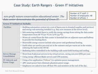 Case Study: Earth Rangers – Green IT Initiatives  Info-Tech Research Group Number of IT staff: 2 Number of employees: 40 Number of offices: 1 Green IT Initiatives Include: Facilities Building automation system (at a cost of $400,000 in donated supplies and services) and energy sub-metering installed (e.g. they now measure at the server level). Sub-metering enabled them to verify the energy savings from raising the data center temperature from 68 ºF (20 ºC) to 73ºF (23 ºC). Warm air vented from the data center is funneled into an adjacent room and hallway to provide free heating there. Renewable energy sources include solar power and geothermal heating. Earth tubes are used to pre-cool air in the summer and pre-warm air in the winter, reducing the load on the HVAC. Radiating tubes embedded in the building walls assist both heating and cooling. Server/Storage Consolidation Went from 8 physical servers to 63 virtual servers, saving 100,000 kWh per year. Using energy efficient Blade servers and UPS systems. PC Lifecycle and Power Usage Using a free application (“ Edison ”) to optimize power management. APC smart power bars eliminate phantom power usage. Employees are asked to turn off their PCs and monitors at the end of the day. A non-profit nature conservation educational center. The data center demonstrates the potential of Green IT. 