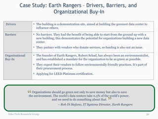 Case Study: Earth Rangers – Drivers, Barriers, and  Organizational Buy-In Info-Tech Research Group Organizations should go green not only to save money but also to save  the environment. The world’s data centers take 0.5% of the world’s power,  and we need to do something about that. –  Rob Di Stefano, IT Systems Director, Earth Rangers “ “ Drivers The building is a demonstration site, aimed at building the greenest data center to influence others. Barriers No barriers. They had the benefit of being able to start from the ground up with a new building; this demonstrates the potential for organizations building a new data center. They partner with vendors who donate services, so funding is also not an issue. Organizational Buy-In The founder of Earth Rangers, Robert Schad, has always been an environmentalist, and has established a mandate for the organization to be as green as possible. They expect their vendors to follow environmentally friendly practices. It’s part of their procurement process. Applying for LEED Platinum certification. 