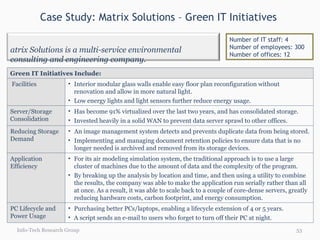 Case Study: Matrix Solutions – Green IT Initiatives  Info-Tech Research Group Number of IT staff: 4 Number of employees: 300 Number of offices: 12 Green IT Initiatives Include: Facilities Interior modular glass walls enable easy floor plan reconfiguration without renovation and allow in more natural light. Low energy lights and light sensors further reduce energy usage. Server/Storage Consolidation Has become 91% virtualized over the last two years, and has consolidated storage. Invested heavily in a solid WAN to prevent data server sprawl to other offices. Reducing Storage Demand An image management system detects and prevents duplicate data from being stored.  Implementing and managing document retention policies to ensure data that is no longer needed is archived and removed from its storage devices. Application Efficiency For its air modeling simulation system, the traditional approach is to use a large cluster of machines due to the amount of data and the complexity of the program. By breaking up the analysis by location and time, and then using a utility to combine the results, the company was able to make the application run serially rather than all at once. As a result, it was able to scale back to a couple of core-dense servers, greatly reducing hardware costs, carbon footprint, and energy consumption. PC Lifecycle and Power Usage Purchasing better PCs/laptops, enabling a lifecycle extension of 4 or 5 years. A script sends an e-mail to users who forget to turn off their PC at night. Matrix Solutions is a multi-service environmental consulting and engineering company. 