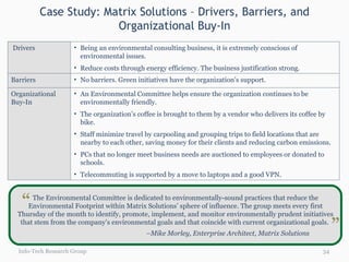 Case Study: Matrix Solutions – Drivers, Barriers, and Organizational Buy-In Info-Tech Research Group The Environmental Committee is dedicated to environmentally-sound practices that reduce the Environmental Footprint within Matrix Solutions’ sphere of influence. The group meets every first Thursday of the month to identify, promote, implement, and monitor environmentally prudent initiatives that stem from the company’s environmental goals and that coincide with current organizational goals.  – Mike Morley, Enterprise Architect, Matrix Solutions “ “ Drivers Being an environmental consulting business, it is extremely conscious of environmental issues. Reduce costs through energy efficiency. The business justification strong. Barriers No barriers. Green initiatives have the organization’s support. Organizational Buy-In An Environmental Committee helps ensure the organization continues to be environmentally friendly. The organization’s coffee is brought to them by a vendor who delivers its coffee by bike. Staff minimize travel by carpooling and grouping trips to field locations that are nearby to each other, saving money for their clients and reducing carbon emissions. PCs that no longer meet business needs are auctioned to employees or donated to schools.  Telecommuting is supported by a move to laptops and a good VPN. 