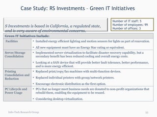 Case Study: RS Investments – Green IT Initiatives  Info-Tech Research Group Number of IT staff: 5 Number of employees: 99 Number of offices: 3 Green IT Initiatives Include: Facilities Installed energy efficient lighting and motion sensors for lights as part of renovation. All new equipment must have an Energy Star rating or equivalent. Server/Storage Consolidation Implemented server virtualization to facilitate disaster recovery capability, but a secondary benefit has been reduced cooling and overall energy costs. Looking at a SAN device that will provide better fault tolerance, better performance, and is more energy efficient. Printing Consolidation and Reduction Replaced print/copy/fax machines with multi-function devices.  Replaced individual printers with group/network printers.  Encourage electronic distribution as the first option.  PC Lifecycle and Power Usage PCs that no longer meet business needs are donated to non-profit organizations that rebuild them, enabling the equipment to be reused. Considering desktop virtualization. RS Investments is based in California, a regulated state, and is very aware of environmental concerns. 