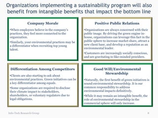 Organizations implementing a sustainability program will also benefit from intangible benefits that impact the bottom line Info-Tech Research Group Good Will/Environmental Stewardship  Naturally, the first benefit of green initiatives is sound environmental stewardship. It is our common responsibility to address environmental impacts definitively.  While it may remain an intangible benefit, the role of environmental stewardship in the commercial sphere will only increase.  Differentiation Among Competitors  Clients are also starting to ask about environmental practices. Green initiatives can be a key differentiator among equals. Some organizations are required to disclose their climate impact to stakeholders, shareholders, or voluntary regulators due to legal obligations.  Positive Public Relations Organizations are always concerned with their public image. By driving the green engine in-house, organizations can leverage this fact in the public sphere to increase market share, attract a new client base, and develop a reputation as an environmental leader.  Customers are increasingly socially conscious, and are gravitating to like-minded providers.  Company Morale When employees believe in the company’s practices, they feel more connected to the organization. Similarly, your environmental practices may be a differentiator when recruiting top young talent. 