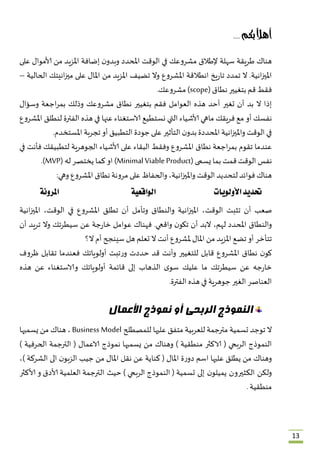 13
‫بكم‬ً‫ال‬‫أه‬ُُ....ُ
‫هناك‬ُ‫طريقة‬ُ‫سهلة‬ُ‫إلطالق‬ُ‫مشروعك‬ُ‫في‬ُ‫الوقت‬ُ‫املحدد‬ُُ‫ن‬‫وبدو‬ُ‫إضافة‬ُ‫املزيد‬ُ‫من‬ُ‫ألاموال‬ُ‫على‬ُ
‫انية‬‫ز‬‫املي‬ُ.‫ال‬ُ‫تمدد‬ُ‫يخ‬‫ر‬‫تا‬ُ‫انطالقة‬ُ‫املشروع‬ُ‫وال‬ُ‫تضيف‬ُ‫املزيد‬ُ‫من‬ُ‫املال‬ُ‫على‬ُ‫انيتك‬‫ز‬‫مي‬ُ‫الحالية‬ُ–ُ
‫فقط‬ُ‫قم‬ُ‫بتغيير‬ُ‫نطاق‬ُ(scopeُ)‫مشروعك‬.
‫إذا‬ُ‫ال‬ُ‫بد‬ُ‫أن‬ُ‫تغير‬ُ‫أحد‬ُ‫هذه‬ُ‫العوامل‬ُ‫فقم‬ُ‫بتغيير‬ُ‫نطاق‬ُ‫مشروعك‬ُ‫وذلك‬ُ‫اجعة‬‫ر‬‫بم‬ُ‫وسؤال‬ُ
‫نفسك‬ُ‫أو‬ُ‫مع‬ُ‫فريقك‬ُ‫ماهي‬ُ‫ألاشياء‬ُ‫التي‬ُ‫نستطيع‬ُ‫الاستغناء‬ُ‫عنها‬ُ‫في‬ُ‫هذه‬ُ‫الفترة‬ُ‫لنطلق‬ُ‫املشروع‬ُ
‫في‬ُ‫الوقت‬ُ‫انية‬‫ز‬‫واملي‬ُ‫املحددة‬ُُ‫ن‬‫بدو‬ُ‫التأثير‬ُ‫على‬ُ‫جودة‬ُ‫التطبيق‬ُ‫أو‬ُ‫تجربة‬ُ‫املستخدم‬.
‫عندما‬ُ‫تقوم‬ُ‫اجعة‬‫ر‬‫بم‬ُ‫نطاق‬ُ‫املشروع‬ُ‫وفقط‬ُ‫البقاء‬ُ‫على‬ُ‫ألاشياء‬ُ‫الجوهرية‬ُ‫لتطبيقك‬ُ‫فأنت‬ُ‫في‬ُ
‫نفس‬ُ‫الوقت‬ُ‫قمت‬ُ‫بما‬ُ‫يسمى‬ُ(Minimal Viable Productُ)‫او‬ُ‫كما‬ُ‫يختصر‬ُ‫له‬ُ(MVP.)
‫هناك‬ُ‫فوائد‬ُ‫لتحديد‬ُ‫الوقت‬ُ،‫انية‬‫ز‬‫واملي‬ُ‫والحفاظ‬ُ‫على‬ُ‫مرونة‬ُ‫نطاق‬ُ‫املشروع‬ُ‫وهي‬:
‫حتدي‬‫د‬‫األولويات‬‫الواقعية‬‫املرونة‬
ُ
‫صعب‬ُ‫أن‬ُ‫تثبت‬ُ،‫الوقت‬ُ‫انية‬‫ز‬‫املي‬ُ‫والنطاق‬ُ‫وتأمل‬ُ‫أن‬ُ‫تطلق‬ُ‫املشروع‬ُ‫في‬ُ،‫الوقت‬ُ‫انية‬‫ز‬‫املي‬ُ
‫والنطاق‬ُ‫املحدد‬ُ،‫لهم‬ُ‫البد‬ُ‫أن‬ُُ‫ن‬‫تكو‬ُ‫واقعي‬ُ.‫فهناك‬ُ‫عوامل‬ُ‫جة‬‫ر‬‫خا‬ُ‫عن‬ُ‫سيطرتك‬ُ‫وال‬ُ‫تريد‬ُ‫أن‬ُ
‫تتأخر‬ُ‫أو‬ُ‫تضع‬ُ‫املزيد‬ُ‫من‬ُ‫املال‬ُ‫ملشروع‬ُ‫أنت‬ُ‫ال‬ُ‫تعلم‬ُ‫هل‬ُ‫سينجح‬ُ‫أم‬ُ‫ال؟‬ُ
ُ‫ن‬‫كو‬ُ‫نطاق‬ُ‫املشروع‬ُ‫قابل‬ُ‫للتغيير‬ُ‫وأنت‬ُ‫قد‬ُ‫حددت‬ُ‫تب‬‫ر‬‫و‬‫ت‬ُ‫أولوياتك‬ُ‫فعندما‬ُ‫تقابل‬ُ‫ظروف‬ُ
‫جه‬‫ر‬‫خا‬ُ‫عن‬ُ‫سيطرتك‬ُ‫ما‬ُ‫عليك‬ُُ‫ى‬‫سو‬ُ‫الذهاب‬ُ‫إلى‬ُ‫قائمة‬ُ‫أولوياتك‬ُ‫والاستغناء‬ُ‫عن‬ُ‫هذه‬ُ
‫العناصر‬ُ‫الغير‬ُ‫جوهرية‬ُ‫في‬ُ‫هذه‬ُ‫الفترة‬.ُ
‫األعمال‬ ‫نموذج‬ ‫أو‬ ‫الربحى‬ ‫النموذج‬
‫ال‬ُ‫توجد‬ُ‫تسمية‬ُ‫مترجمة‬ُ‫للعربية‬ُ‫متفق‬ُ‫عليها‬ُ‫للم‬‫صطلح‬ُBusiness Modelُ،ُ‫هناك‬ُ‫من‬ُ‫يسميها‬ُ
‫النموذج‬ُ‫الربحي‬ُُ(‫الاكثر‬ُ‫منطقية‬ُُ)‫وهناك‬ُ‫من‬ُ‫يسميها‬ُ‫نموذج‬ُ‫الاعمال‬ُُ(‫الترجمة‬ُ‫الحرفية‬ُُ)
‫وهناك‬ُ‫من‬ُ‫يطلق‬ُ‫عليها‬ُ‫اسم‬ُ‫ة‬‫ر‬‫دو‬ُ‫املال‬ُُ(‫كناية‬ُ‫عن‬ُ‫نقل‬ُ‫املال‬ُ‫من‬ُ‫جيب‬ُُ‫ن‬‫الزبو‬ُ‫الى‬ُ‫الشركة‬ُ)،ُ
‫تسمية‬ ‫إلى‬ ‫ن‬‫يميلو‬ ‫الكثيرون‬ ‫ولكن‬ُُ(‫النموذج‬ُ‫الربحي‬ُُ)‫حي‬‫الترجمة‬ ‫ث‬ُ‫العلمية‬ُ‫ألادق‬ُ‫و‬ُ‫ألاكثر‬ُ
‫منطقية‬ُ.
 