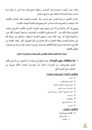 18
‫هناك‬ُ‫عدة‬ُ‫اسال‬‫يب‬ُ‫تستخدم‬ُ‫لهذا‬ُ،‫التحديد‬ُ‫يمكنك‬ُ‫وضع‬ُ‫فترة‬ُ‫ستة‬ُ‫اشهر‬ُ‫او‬ُ‫فترة‬ُ‫سنة‬ُ
‫بحسب‬ُ‫نمط‬ُ‫الصناعة‬ُ‫و‬ُ‫الطلب‬ُ‫على‬ُ‫ما‬ُ‫تبيع‬ُ‫او‬ُ‫تقدم‬
‫عادة‬ُ‫و‬ُ‫ألافضل‬ُ‫ان‬ُ‫يتم‬ُ‫التقدير‬ُ‫على‬ُ‫أساس‬ُ‫سنة‬ُ،ُ‫فتحدد‬ُ‫املبيعات‬ُ‫لتلك‬ُ‫الفترة‬ُ‫و‬ُ‫تكاليف‬ُ
‫تلك‬ُ‫املبيعات‬ُ‫و‬ُ‫يف‬‫ر‬‫املصا‬ُ‫ملدة‬ُ‫سنة‬ُ‫من‬ُ‫أجل‬ُ‫وضع‬ُ‫تنبؤ‬ُ‫بكمية‬ُ‫املبيعات‬ُُ‫ر‬‫املقد‬‫ة‬ُ.
‫وينتهي‬ُ‫بك‬ُ‫ألامر‬ُ‫بقائمة‬ُ‫من‬ُ21ُ‫شهر‬ُُ‫ي‬‫تحو‬ُ‫عمود‬ُ‫املبيعات‬ُ،‫ة‬‫ر‬‫املقد‬ُ‫تكاليف‬ُ،‫املشروع‬ُ‫نفقات‬ُ
،‫املشروع‬ُ‫وذلك‬ُ‫لكل‬ُ‫شهر‬ُُ.‫آلان‬ُ‫قم‬ُ‫بطرح‬ُ‫التكاليف‬ُ‫و‬ُ‫يف‬‫ر‬‫املصا‬ُ‫من‬ُ‫قيمة‬ُ‫املبيعات‬ُ‫لكل‬ُ‫شهر‬ُ
‫و‬ُ‫النتيجة‬ُ‫تظهر‬ُ‫لك‬ُ‫سواء‬ُ‫أكنت‬ُ‫تحت‬ُُ‫ى‬‫مستو‬ُ‫النقدية‬ُ‫ام‬ُ،‫فوقه‬ُ‫ستتمكن‬ُ‫من‬ُ‫معرفة‬ُ‫كم‬ُ
‫شهر‬ُ‫تحتاج‬ُ‫لت‬‫حديد‬ُ‫نقطة‬ُ‫التعادل‬ُ‫و‬ُ‫كم‬ُ‫تحتاج‬ُ‫من‬ُ‫املال‬ُُ‫ل‬‫للوصو‬ُ‫اليها‬ُُ.‫وتلك‬ُ‫الكمية‬ُ‫من‬ُ
‫املال‬ُ‫هي‬ُ‫ما‬ُ‫تحتاجه‬ُ‫يا‬‫ر‬‫ضرو‬ُُ
ً
‫فعال‬ُ‫الطالق‬ُ‫مشروعك‬ُ‫حتى‬ُ‫يبدأ‬ُ‫بحصد‬ُُ‫ل‬‫او‬ُ‫ادته‬‫ر‬‫اي‬ُ‫من‬ُ‫املبيعات‬ُ
‫ليغطى‬ُ‫تكاليفه‬.ُ
ُ
‫املشروع‬ ‫بإيرادات‬‫نتنبأ‬‫ان‬‫علينا‬‫املشروع‬‫على‬‫املتوقع‬‫واإلنفاق‬‫تكاليف‬‫حددنا‬‫وحينما‬
ُ
2-‫ابدأ‬‫ب‬،‫النفقات‬‫وليس‬‫االيرادات‬.ُ‫عندما‬ُُ‫ن‬‫تكو‬ُ‫في‬ُ‫مرحلة‬ُ‫بدء‬ُ،‫التشغيل‬ُ‫من‬ُ‫الاسهل‬ُ‫بكثير‬ُ
‫التنبؤ‬ُ‫باملصروفات‬ُ‫عن‬ُ‫ادات‬‫ر‬‫إلاي‬ُ .‫لذلك‬ُ‫ابدأ‬ُ‫ات‬‫ر‬‫بتقدي‬ُ‫للفئات‬ُ‫ألاكثر‬ُ‫شيوعا‬ُ‫من‬ُ
‫النفقات‬ُ‫على‬ُ‫النحو‬ُ‫التالي‬:
‫التكاليف‬‫الثابتة‬/‫املصروفات‬‫العامة‬:
‫إيجار‬
‫فواتير‬ُ‫املياه‬ُ‫والكهرباء‬
‫فواتير‬ُ‫الهاتف‬ُُ/‫تكاليف‬ُ‫الاتصال‬
‫املحاسبة‬ُُ/‫مسك‬ُ‫الدفاتر‬
‫اتعاب‬ُ‫القانوني‬ُُ/‫التأمين‬ُُ/‫رسوم‬ُ‫الترخيص‬
‫رسم‬ُ‫بريد‬
‫تكنولوجيا‬
‫الدعاية‬ُ‫والتسويق‬
‫الرواتب‬
‫التكاليف‬‫املتغيرة‬:‫ـ‬‫ـ‬
‫تكلفة‬ُ‫السلع‬ُ‫املباعة‬
o‫املواد‬ُ‫واللوازم‬
o‫التغليف‬
 