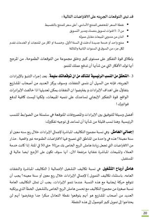 20
‫قد‬‫تبنى‬‫التوقعات‬‫الجريئه‬‫على‬‫الافتراضات‬‫التالية‬:
‫نقطة‬ُ‫السعر‬ُ‫املنخفض‬ُ‫للمنتج‬ُ،‫ي‬ ‫ألاساس‬ُ‫أعلى‬ُ‫سعر‬ُ‫للمنتج‬ُ‫بالتقسيط‬
‫من‬ُ0ُُ:5ُ‫قنوات‬ُ‫تسويق‬ُ‫بنفسك‬ُ‫ومدير‬ُ‫التسويق‬
‫اثنان‬ُ‫من‬ُ‫مندوبي‬ُ‫املبيعات‬ُ‫مقابل‬ُ‫عموله‬
‫م‬‫نتج‬ُ‫واحد‬ُ‫أو‬ُ‫خدمة‬ُ‫جديدة‬ُ‫أدخلت‬ُ‫في‬ُ‫السنة‬ُ،‫ألاولى‬ُ‫وخمسة‬ُ‫او‬ُ‫اكثر‬ُ‫من‬ُ‫املنتجات‬ُ‫أو‬ُ‫الخدمات‬ُ‫تقدم‬ُ
‫لكل‬ُ‫جزء‬ُ‫من‬ُُ‫ق‬‫السو‬ُ‫في‬ُ‫السنوات‬ُ‫الثانية‬ُ‫والثالثة‬
‫بإطالق‬ُ‫قوة‬ُ‫التفكير‬ُ‫على‬ُُ‫ى‬‫مستو‬ُ‫كبير‬ُ‫وخلق‬ُ‫مجموعة‬ُ‫من‬ُ‫التوقعات‬ُ،‫الطموحة‬ُ‫من‬ُ‫املرجح‬ُ
‫أنها‬ُ‫تولد‬ُ‫ألافكار‬ُ‫التي‬ُ‫من‬ُ‫شأنها‬ُ‫أن‬ُ‫تدفع‬ُ‫عملك‬ُ‫للنمو‬.
0-‫التحقق‬‫من‬‫النسب‬‫الرئيسية‬‫للتأكد‬‫من‬‫ان‬‫توقعاتك‬‫سليمة‬.ُ‫بعد‬ُ‫اء‬‫ر‬‫إج‬ُ‫التنبؤ‬ُ‫ادات‬‫ر‬‫باإلي‬ُ
،‫الجريئه‬ُ‫فإنه‬ُ‫من‬ُ‫السهل‬ُ‫أن‬ُ‫ى‬ ‫ننس‬ُ‫النفقات‬ُ.‫وسوف‬ُ‫يركز‬ُ‫العديد‬ُ‫من‬ُ‫أصحاب‬ُ‫يع‬‫ر‬‫املشا‬ُ
ُ‫ل‬‫بتفاؤ‬ُ‫على‬ُ‫اهداف‬ُ‫ادات‬‫ر‬‫إلاي‬ُ‫و‬ُ‫يفترضوا‬ُ‫ان‬ُ‫النفقات‬ُ‫يمكن‬ُ‫تعديلها‬ُ‫اذا‬ُ‫خالفت‬ُ‫ات‬‫ر‬‫اد‬‫ر‬‫إلاي‬ُ
‫الواقع‬ُ.‫قوة‬ُ‫التفكير‬ُ‫إلايجابي‬ُ‫تساعدك‬ُ‫على‬ُ‫تنميه‬ُ،‫املبيعات‬ُ‫ولكنها‬ُ‫ليست‬ُ‫كافية‬ُ‫لدفع‬ُ
‫فواتيرك‬ُ!
‫أفضل‬ُ‫وسيلة‬ُ‫للتوفيق‬ُ‫بين‬ُ‫ادات‬‫ر‬‫إلاي‬ُ‫واملصروفات‬ُ‫املتوقعة‬ُ‫هي‬ُ‫سلسلة‬ُ‫من‬ُ‫الضوابط‬ُ‫للنسب‬ُ
‫الرئيسية‬ُ.‫وهنا‬ُ‫نسب‬ُ‫قليلة‬ُ‫من‬ُ‫شأنها‬ُ‫أن‬ُ‫تساعد‬ُ‫فى‬ُ‫توجيه‬ُ‫تفكيرك‬:
‫إمجالي‬‫اهلامش‬.ُ‫وهي‬ُ‫نسبة‬ُ‫مجموع‬ُ‫التك‬‫اليف‬ُ‫املباشرة‬ُ‫إلجمالي‬ُ‫ادات‬‫ر‬‫إلاي‬ُ‫خالل‬ُ‫بع‬‫ر‬ُ‫سنه‬ُ‫معين‬ُ‫أو‬ُ
‫سنة‬ُ‫معينة؟‬ُ‫هذه‬ُ‫هي‬ُ‫واحدة‬ُ‫من‬ُ‫املناطق‬ُ‫التي‬ُ‫تصبح‬ُ‫فيها‬ُ‫اضات‬‫ر‬‫الافت‬ُ‫الطموحه‬ُ‫غير‬ُ‫واقعية‬ُُ.‫حذار‬ُ
‫من‬ُ‫اضات‬‫ر‬‫الافت‬ُ‫التي‬ُ‫تجعل‬ُ‫يادة‬‫ز‬ُ‫هامش‬ُ‫الربح‬ُ‫الخاص‬ُ‫بك‬ُ‫من‬23ُ‫حتي‬ُ53ُ‫في‬ُ‫املئة‬ُ.‫إذا‬ُ‫كانت‬ُ‫خدمة‬ُ
‫العمالء‬ُ‫واملبيعات‬ُ‫املباشرة‬ُ‫نفق‬‫اتها‬ُ‫مرتفعة‬ُ،‫آلان‬ُ‫أنها‬ُ‫سوف‬ُُ‫ن‬‫تكو‬ُ‫على‬ُ‫جح‬‫ر‬‫ألا‬ُ‫ايضا‬ُ‫عالية‬ُ‫في‬ُ
‫املستقبل‬.
‫هامش‬‫أرباح‬‫التشغيل‬ُ .‫هي‬ُ‫نسبة‬ُ‫تكاليف‬ُ‫التشغيل‬ُ‫إلاجمالية‬ُُ (‫التكاليف‬ُ‫املباشرة‬ُ‫والنفقات‬ُ
،‫العامه‬ُ‫باستثناء‬ُ‫تكاليف‬ُ‫التمويل‬ُُ)‫إلجمالي‬ُ‫ادات‬‫ر‬‫إلاي‬ُ‫خالل‬ُ‫بع‬‫ر‬ُ‫معين‬ُ‫أو‬ُ‫سنة‬ُ‫معينه؟‬ُ‫يجب‬ُ‫أن‬ُ
‫تتوقع‬ُ‫حركة‬ُ‫إيجابية‬ُ‫مع‬ُ‫هذه‬ُ‫النسبة‬ُ.‫عندما‬ُ‫تنمو‬ُ،‫ادات‬‫ر‬‫إلاي‬ُ‫يجب‬ُ‫أن‬ُ‫تمثل‬ُ‫التكاليف‬ُ‫العامة‬ُ
‫نسبة‬ُ‫صغيرة‬ُ‫من‬ُ‫مجموع‬ُ‫التكاليف‬ُ‫مع‬ُ‫تحسن‬ُ‫هامش‬ُ‫الربح‬ُ‫الخاص‬ُ‫بالتشغيل‬ُ.‫الخطأ‬ُ‫الذي‬ُ‫يرتكبه‬ُ
‫العديد‬ُ‫من‬ُ‫أصحاب‬ُ‫يع‬‫ر‬‫املشا‬ُ‫هو‬ُ‫أنهم‬ُ‫يتوقعوا‬ُ‫نقطة‬ُ‫التعادل‬ُ‫ا‬‫ر‬‫مبك‬ُ‫جدا‬ُ‫ويفترضوا‬ُ‫أنهم‬ُ‫لن‬ُ
‫يحتاجوا‬ُ‫إلى‬ُ‫تمويل‬ُ‫كبير‬ُُ‫و‬‫للوص‬ُ‫ل‬ُ‫إلى‬ُ‫هذه‬ُ‫النقطة‬.
 