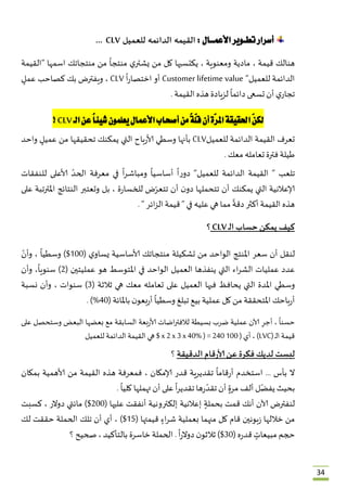34
‫تطــو‬‫أسرار‬‫األعمـــال‬‫ير‬:‫للعميل‬ ‫الدائمه‬ ‫القيمه‬CLV...
ُ
‫هنالك‬ُ‫قيمة‬ُ،ُ‫مادية‬ُ‫ومعنوية‬ُ،ُ‫يكتسبها‬ُ‫كل‬ُ‫من‬ُُ‫ي‬‫يشتر‬ُُ
ً
‫منتجا‬ُ‫من‬ُ‫منتجاتك‬ُ‫اسمها‬ُ”‫القيمة‬ُ
‫الدائمة‬ُ‫للعميل‬ُ”Customer lifetime valueُ‫أو‬ُُ
ً
‫ا‬‫ر‬‫اختصا‬ُCLVُ،ُ‫ويفترض‬ُ‫بك‬ُ‫كصاحب‬ٍُُ‫عمل‬ُ
ُ‫ي‬‫تجار‬ُ‫أن‬ُ‫تسعى‬ُُ
ً
‫دائما‬ُ‫لزيادة‬ُ‫هذه‬ُ‫القيمة‬ُ.
ّ‫ن‬‫لك‬‫ا‬‫حلقيقة‬‫ّة‬‫ر‬‫امل‬‫أن‬ً‫ة‬ّ‫ل‬‫ق‬‫من‬‫أصحاب‬‫األعمال‬‫يعلمون‬ً‫ا‬‫شيئ‬‫عن‬‫الـ‬CLV!
‫تعرف‬ُ‫القيمة‬ُ‫الدائمة‬ُ‫للعميل‬CLVُ‫بأنها‬ُ‫وسطي‬ُ‫باح‬‫ر‬‫ألا‬ُ‫التي‬ُ‫يمكنك‬ُ‫تحقيقها‬ُ‫من‬ٍُُ‫عميل‬ُ‫واحد‬ُ
‫طيلة‬ُ‫فترة‬ُ‫تعامله‬ُ‫معك‬ُ.
‫تلعب‬ُُ ”‫القيمة‬ُ‫الدائمة‬ُ‫للعميل‬”ُُ
ً
‫ا‬‫ر‬‫دو‬ُُ
ً
‫أساسيا‬ُُ
ً
‫ا‬‫ر‬‫ـ‬‫ش‬‫ومبا‬ُ‫في‬ُ‫معرفة‬ُُّ‫الحد‬ُ‫ألاعلى‬ُ‫ـنفقا‬‫ل‬‫ل‬‫ت‬ُ
‫إلاعالنية‬ُ‫التي‬ُ‫يمكنك‬ُ‫أن‬ُ‫تتحملها‬ُُ‫ن‬‫دو‬ُ‫أن‬ُ‫ض‬ّ‫تتعر‬ُ‫ة‬‫ر‬‫للخسا‬ُ،ُ‫بل‬ُ‫وتعتبر‬ُ‫النتائج‬ُ‫املترتبة‬ُ‫على‬ُ
‫هذه‬ُ‫القيمة‬ُ‫أكثر‬ُُ
ً
‫دقة‬ُ‫مما‬ُ‫هي‬ُ‫عليه‬ُ‫في‬ُُ”‫قيمة‬ُ‫ائر‬‫ز‬‫ال‬ُُ”.
‫كيف‬‫يمكن‬‫حساب‬‫ـ‬‫ل‬‫ا‬CLV‫؟‬
‫لنقل‬ُ‫أن‬ُ‫سعر‬ُ‫املنتج‬ُ‫الواحد‬ُ‫من‬ُ‫تشكيلة‬ُ‫منتجاتك‬ُ‫ألاساسية‬ُُ‫ي‬‫يساو‬ُ(233$ُ)ُ
ً
‫وسطيا‬ُ،ُُّ‫وأن‬ُ
‫عدد‬ُ‫عمل‬‫يات‬ُ‫اء‬‫ر‬‫الش‬ُ‫التي‬ُ‫ينفذها‬ُ‫العميل‬ُ‫الواحد‬ُ‫في‬ُ‫املتوسط‬ُ‫هو‬ُ‫عمليتين‬ُ(1ُ)،
ً
‫سنويا‬ُ‫وأن‬ُ
‫وسطي‬ُ‫املدة‬ُ‫التي‬ُ‫يحافظ‬ُ‫فيها‬ُ‫العميل‬ُ‫على‬ُ‫تعامله‬ُ‫معك‬ُ‫هي‬ُ‫ثالثة‬ُ(0ُ)‫سنوات‬ُ،ُ‫وأن‬ُ‫نسبة‬ُ
‫باحك‬‫ر‬‫أ‬ُ‫املتحققة‬ُ‫من‬ُ‫كل‬ُ‫عملية‬ُ‫بيع‬ُ‫تبلغ‬ُُ
ً
‫وسطيا‬ُُ‫ن‬‫بعو‬‫ر‬‫أ‬ُ‫باملائة‬ُ(83.ُ)%
ُ
ً
‫حسنا‬ُ،ُُِ‫أجر‬ُ‫آلان‬ُ‫عملية‬ُ‫ضرب‬ُ‫بسيطة‬ُ‫اضات‬‫ر‬‫لالفت‬ُ‫بعة‬‫ر‬‫ألا‬ُ‫السابقة‬ُ‫مع‬ُ‫بعضها‬ُ‫البعض‬ُ‫وستحصل‬ُ‫على‬ُ
‫قيمة‬ُ‫ـ‬‫ل‬‫ا‬ُ(LVCُ)،ُ‫أي‬ُُ(233ُx 2x 3x40%) = 240ُُ$‫هي‬ُ‫القيمة‬ُ‫الدائمة‬ُ‫للعميل‬
‫ليست‬‫لديك‬‫فكرة‬‫عن‬‫قام‬‫ر‬‫ألا‬‫الدقيقة‬ُ‫؟‬
ُ
‫ال‬ُ‫بأس‬ُُ…‫استخدم‬ُُ
ً
‫قاما‬‫ر‬‫أ‬ُ‫تقديرية‬ُ‫قدر‬ُ‫إلامكان‬ُ،ُ‫فمعرفة‬ُ‫هذه‬ُ‫القيمة‬ُ‫من‬ُ‫ألاهمية‬ُ‫بمكان‬ُ
‫بحيث‬ُُّ‫يفض‬‫ل‬ُ‫ألف‬ٍُُ‫مرة‬ُ‫أن‬ُ‫ها‬‫ر‬
ّ‫تقد‬ُُ
ً
‫ا‬‫ر‬‫تقدي‬ُ‫على‬ُ‫أن‬ُ‫تهملها‬ُُ
ً
‫كليا‬ُ.
‫لنفترض‬ُ‫آلان‬ُ‫أنك‬ُ‫قمت‬ٍُُ‫بحملة‬ُ‫إعالنية‬ُ‫إلكترونية‬ُ‫أنفقت‬ُ‫عليها‬ُ(133$ُ)‫مائتي‬ُ‫دوالر‬ُ،ُ‫كسبت‬ُ
‫من‬ُ‫خاللها‬ُ‫بونين‬‫ز‬ُ‫قام‬ُ‫كل‬ُ‫منهما‬ُ‫بعملية‬ٍُُ‫اء‬‫ر‬‫ش‬ُ‫قيمتها‬ُ(25$ُ)،ُ‫أي‬ُ‫أن‬ُ‫تلك‬ُ‫الحملة‬ُ‫حققت‬ُ‫لك‬ُ
‫حجم‬ٍُُ‫مبيعات‬ُ‫ه‬‫ر‬‫قد‬ُ(03$ُ)ُ‫ن‬‫ثالثو‬ُُ
ً
‫ا‬‫ر‬‫دوال‬ُُ.‫الحملة‬ُ‫خاسرة‬ُ‫بالتأكيد‬ُ،ُ‫صحيح‬ُ‫؟‬
 