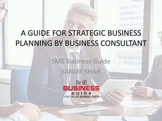 A GUIDE FOR STRATEGIC BUSINESS
PLANNING BY BUSINESS CONSULTANT
SME Business Guide
SANJAY SHAH
 