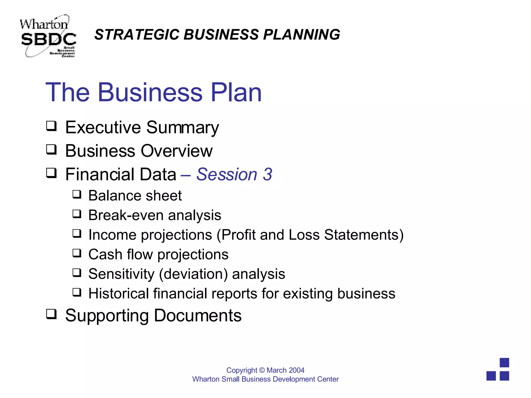 The Business Plan Executive Summary  Business Overview Financial Data   – Session 3 Balance sheet  Break-even analysis  Income projections (Profit and Loss Statements) Cash flow projections Sensitivity (deviation) analysis Historical financial reports for existing business Supporting Documents 
