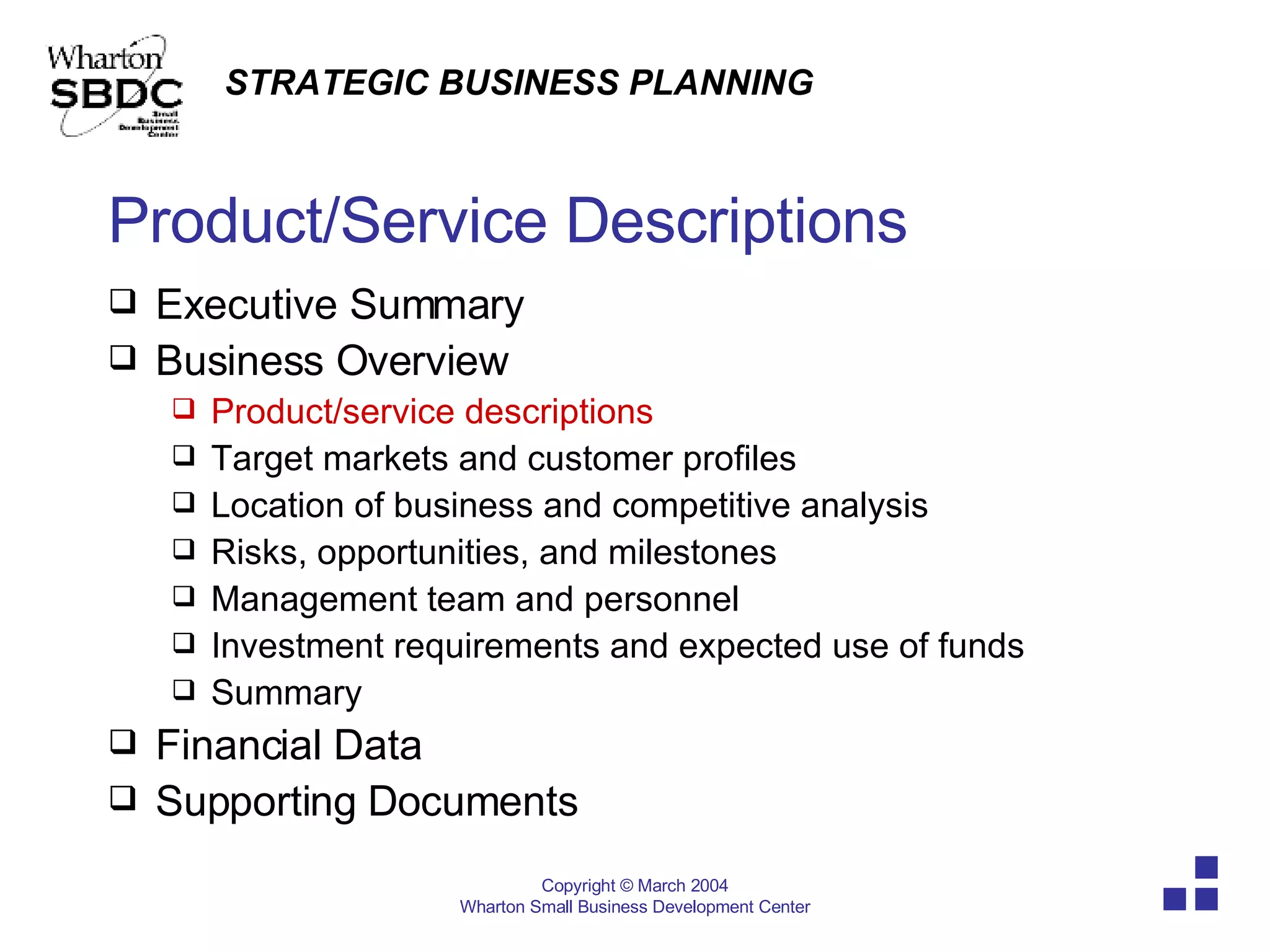 Product/Service Descriptions Executive Summary  Business Overview Product/service descriptions Target markets and customer profiles Location of business and competitive analysis Risks, opportunities, and milestones Management team and personnel Investment requirements and expected use of funds Summary Financial Data Supporting Documents 