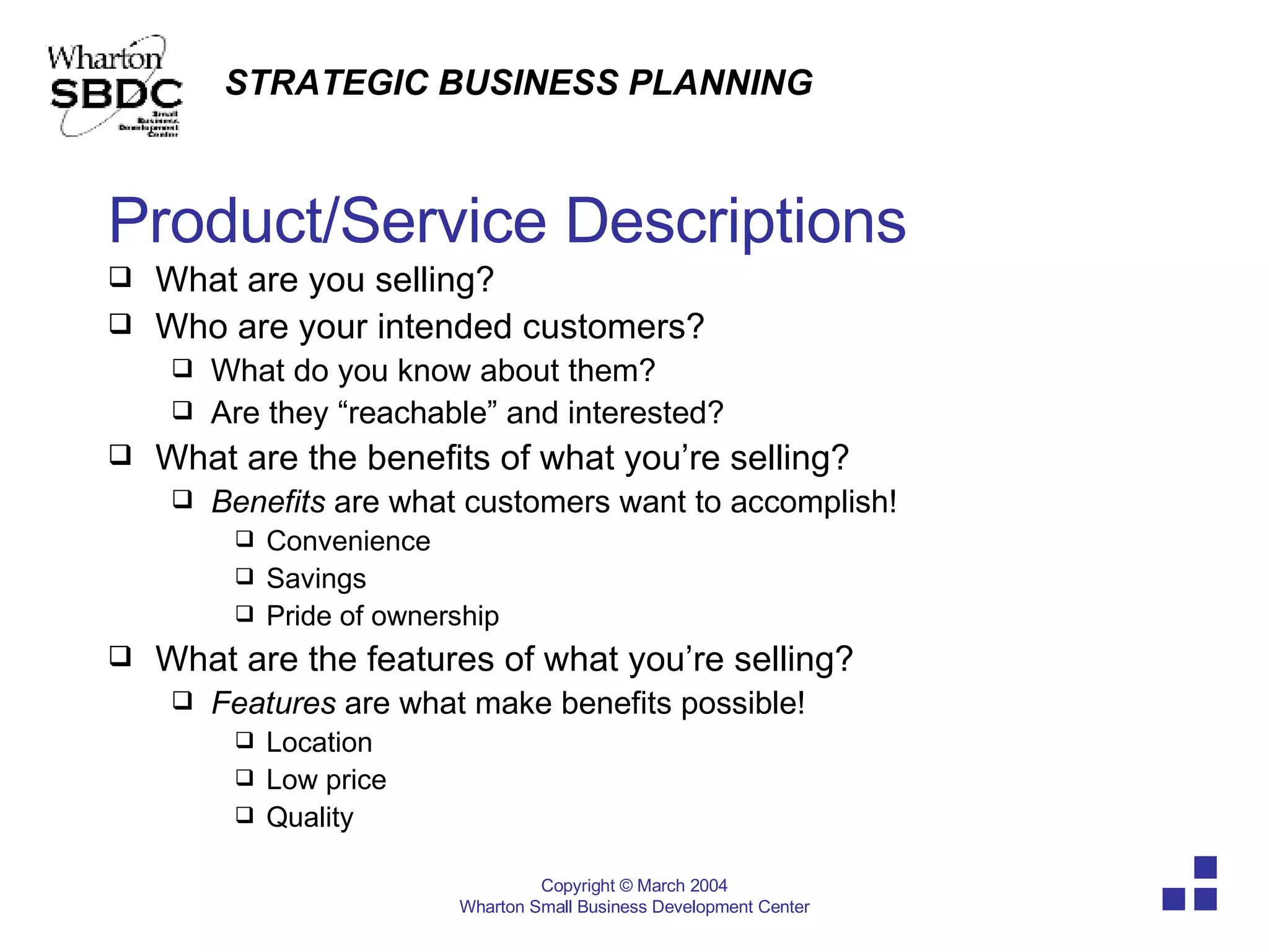 Product/Service Descriptions What are you selling?  Who are your intended customers? What do you know about them? Are they “reachable” and interested? What are the benefits of what you’re selling? Benefits  are what customers want to accomplish! Convenience Savings Pride of ownership What are the features of what you’re selling? Features  are what make benefits possible! Location Low price Quality 