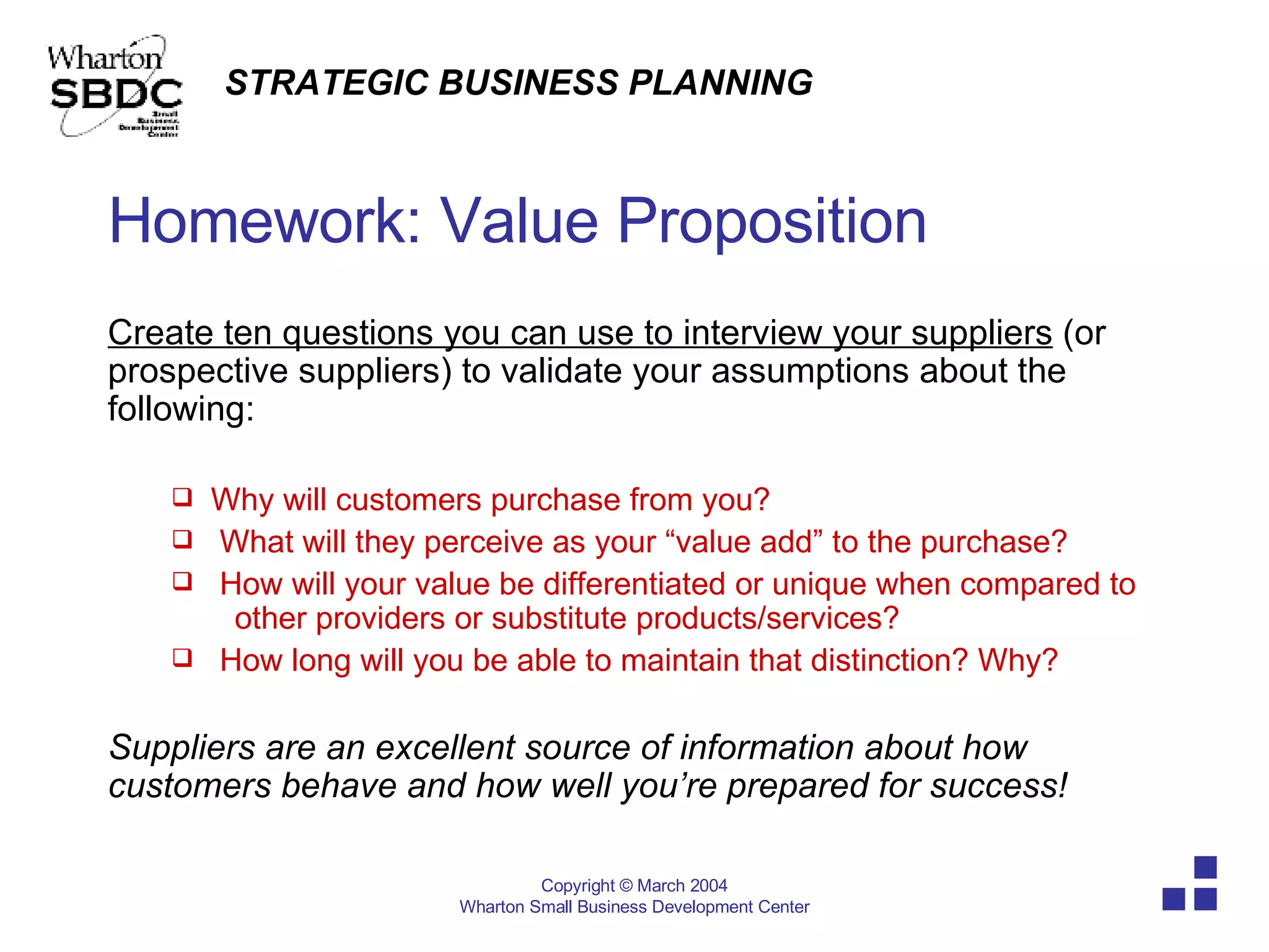 Homework: Value Proposition Create ten questions you can use to interview your suppliers  (or prospective suppliers) to validate your assumptions about the following: Why will customers purchase from you? What will they perceive as your “value add” to the purchase? How will your value be differentiated or unique when compared to  other providers or substitute products/services? How long will you be able to maintain that distinction? Why? Suppliers are an excellent source of information about how customers behave and how well you’re prepared for success! 