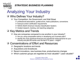 Analyzing Your Industry Who Defines Your Industry? Your Competition, the Government, and Wall Street professional associations, guilds/unions, trade publications, conventions licensure and/or certification requirements NAICS (North American Industry Classification System) Analyst research, tracking, and reporting categories Key Metrics and Trends How are companies compared to one another in your industry?   Are you using comparable metrics in developing your business plan? Identify the most significant financial and operational measurements for your industry and plot the trends over the last 5-10 years – insight? Concentrations of Effort and Resources Geographic locations and trends Acquisitions and divestitures Recent innovations, new business lines, product/service changes  Which customer groups are regarded as most valuable?  Least valuable? 