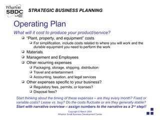 Operating Plan What will it cost to produce your product/service? “ Plant, property, and equipment” costs For simplification, include costs related to where you will work and the  durable  equipment you need to perform the work Materials Management and Employees Other recurring expenses Packaging, storage, shipping, distribution Travel and entertainment Accounting, taxation, and legal services Other expenses specific to your business? Regulatory fees, permits, or licenses?  Disposal fees? Start thinking about the timing of these expenses – are they every month? Fixed or variable costs? Lease vs. buy? Do the costs fluctuate or are they generally stable? Start with narrative overview – assign numbers to the narrative as a 2 nd  step!!  