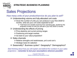 Sales Projections How many units of your product/service do you plan to sell? Understanding volume and fully-allocated unit costs Given the number of units you can produce in your first 3/6/9/12 months, what are your unit costs expected to be? Total fixed and variable expenses from operating plan, divided by the projected number of units you will sell in your first 3/6/9/12 months Understanding the effects of pricing Price elasticity and current pricing ranges Positioning and target markets Go back to your value proposition! Sales channels Relative strengths and weaknesses, pro’s and con’s Strategic basis for selection Seasonality?  Business cycles?  Geography?  Demographics? Start thinking about how you will explain and defend the numbers In your sales projections –  remember to test your assumptions wherever possible!   