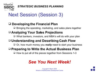 Next Session (Session 3) Developing the Financial Plan  Bringing the operating, marketing, and sales plans together Analyzing Your Sales Projections What bankers, investors, and MBA’s will do with your plan Understanding and Describing   Cash Flow Or, how much money you  really  need to start your business Preparing to Write the Actual Business Plan How to put all of the pieces together from Sessions 1-3 See You Next Week! 