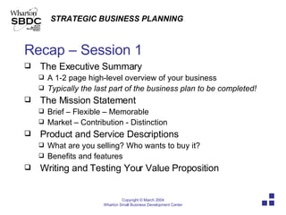 Recap – Session 1 The Executive Summary A 1-2 page high-level overview of your business Typically the last part of the business plan to be completed! The Mission Statement Brief – Flexible – Memorable Market – Contribution - Distinction Product and Service Descriptions What are you selling? Who wants to buy it? Benefits and features Writing and Testing Your Value Proposition 