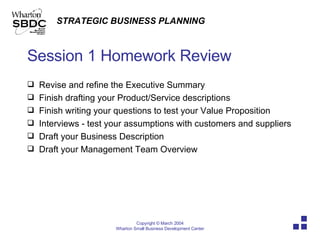 Session 1 Homework Review Revise and refine the Executive Summary Finish drafting your Product/Service descriptions Finish writing your questions to test your Value Proposition Interviews - test your assumptions with customers and suppliers Draft your Business Description Draft your Management Team Overview 