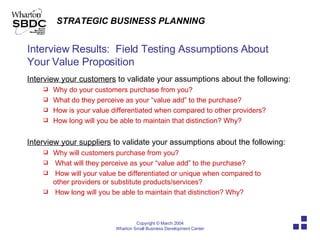 Interview Results:  Field Testing Assumptions About Your Value Proposition Interview your customers  to validate your assumptions about the following: Why do your customers purchase from you? What do they perceive as your “value add” to the purchase? How is your value differentiated when compared to other providers? How long will you be able to maintain that distinction? Why? Interview your suppliers  to validate your assumptions about the following: Why will customers purchase from you? What will they perceive as your “value add” to the purchase? How will your value be differentiated or unique when compared to  other providers or substitute products/services? How long will you be able to maintain that distinction? Why? 