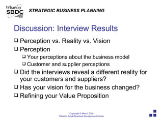 Discussion: Interview Results Perception vs. Reality vs. Vision Perception Your perceptions about the business model Customer and supplier perceptions Did the interviews reveal a different reality for your customers and suppliers? Has your vision for the business changed? Refining your Value Proposition 
