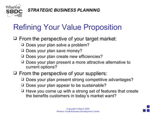 Refining Your Value Proposition From the perspective of your target market: Does your plan solve a problem? Does your plan save money? Does your plan create new efficiencies? Does your plan present a more attractive alternative to current options? From the perspective of your suppliers: Does your plan present strong competitive advantages? Does your plan appear to be sustainable? Have you come up with a strong set of features that create the benefits customers in today’s market want? 