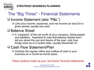 The “Big Three” - Financial Statements Income Statement (aka “P&L”) Lists your income, expenses, and net income (or loss) for a given period, usually one year. Balance Sheet A “snapshot” of the net worth of your company, listing assets and liabilities.  Important to note that balance sheets don’t tell you about the ups and downs of the year, only how things were as of a certain date, usually December 31. Cash Flow Statement/Plan Outlines the regular inflow and outflow of cash in your business on a month-to-month basis.  These sections make up your “pro forma” financial statements. 