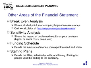 Other Areas of the Financial Statement Break Even Analysis Shows at what point your company begins to make money. Online calculator at “ http:// dinkytown.com/java/BreakEven.html ” Sensitivity Analysis Shows the impact of unplanned results on your business (higher or lower costs, sales, etc.) Funding Schedule Details the amounts of money you expect to need and when Staffing Plans Details the titles, salaries/benefits, and timing of hiring for people you’ll be adding to the company. 