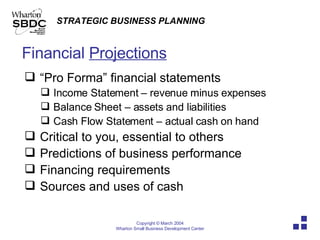 Financial  Projections “ Pro Forma” financial statements Income Statement – revenue minus expenses Balance Sheet – assets and liabilities Cash Flow Statement – actual cash on hand Critical to you, essential to others Predictions of business performance Financing requirements Sources and uses of cash 
