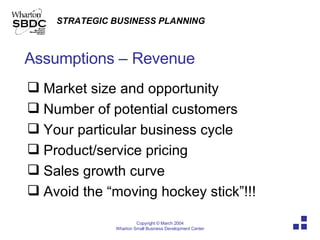 Assumptions – Revenue Market size and opportunity Number of potential customers Your particular business cycle Product/service pricing Sales growth curve Avoid the “moving hockey stick”!!! 