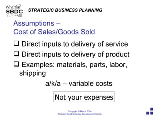 Assumptions –  Cost of Sales/Goods Sold Direct inputs to delivery of service Direct inputs to delivery of product Examples: materials, parts, labor, shipping a/k/a – variable costs Not your expenses 