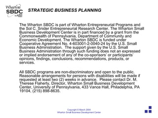 The Wharton SBDC is part of Wharton Entrepreneurial Programs and the Sol C. Snider Entrepreneurial Research Center. The Wharton Small Business Development Center is in part financed by a grant from the Commonwealth of Pennsylvania, Department of Community and Economic Development. The Wharton SBDC is funded under Cooperative Agreement No. 4-603001-2-0040-24 by the U.S. Small Business Administration.  The support given by the U.S. Small Business Administration through such funding does not an expressed or implied endorsement of any of the co-sponsors’ or participants’ opinions, findings, conclusions, recommendations, products, or services.  All SBDC programs are non-discriminatory and open to the public.  Reasonable arrangements for persons with disabilities will be made if requested at least two (2) weeks in advance.  Please contact Dr. M. Therese Flaherty, Director, Wharton Small Business Development Center, University of Pennsylvania, 433 Vance Hall, Philadelphia, PA 19104, (215) 898-8635. 