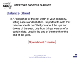 Balance Sheet A “snapshot” of the net worth of your company, listing assets and liabilities.  Important to note that balance sheets don’t tell you about the ups and downs of the year, only how things were as of a certain date, usually the end of the month or the end of the year. Spreadsheet Exercise 